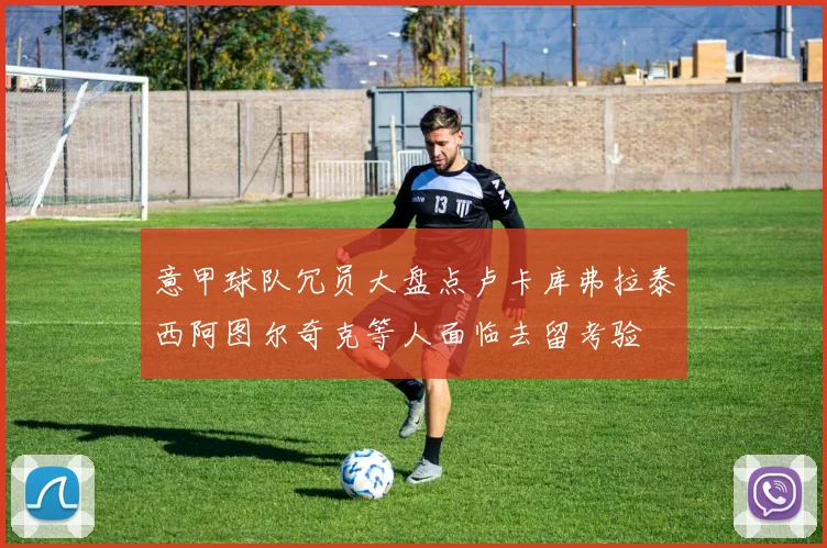 意甲球队冗员大盘点卢卡库弗拉泰西阿图尔奇克等人面临去留考验