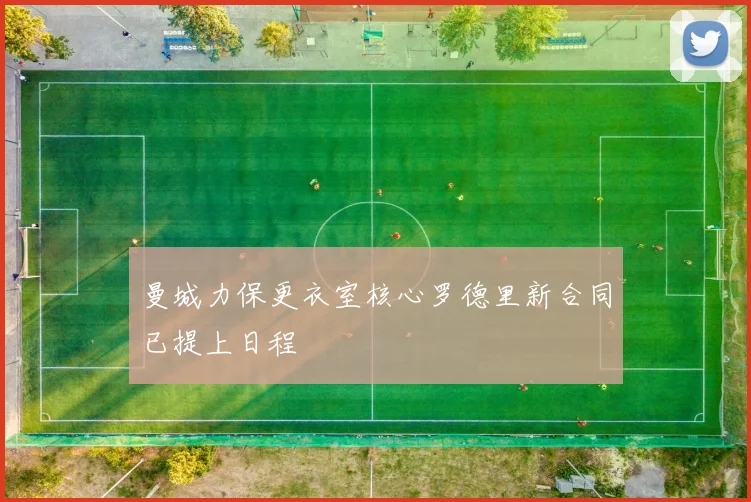 曼城力保更衣室核心罗德里新合同已提上日程