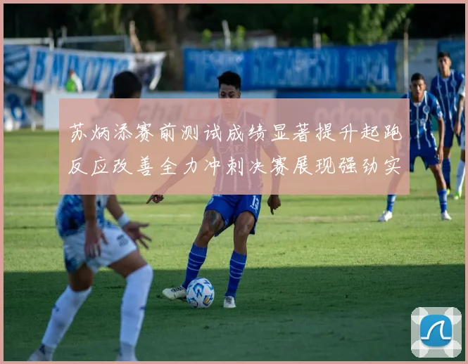苏炳添赛前测试成绩显著提升起跑反应改善全力冲刺决赛展现强劲实力