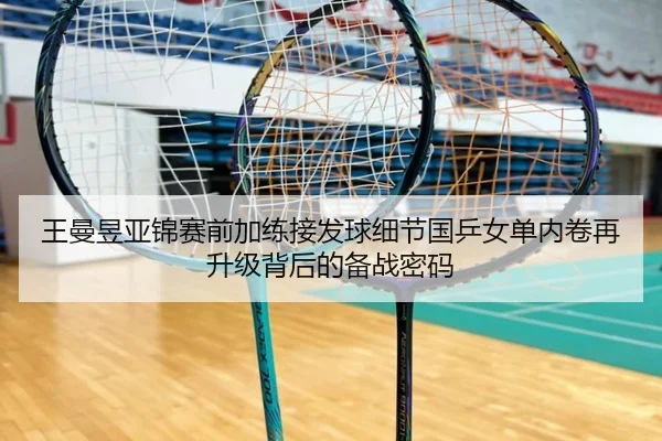 王曼昱亚锦赛前加练接发球细节国乒女单内卷再升级背后的备战密码